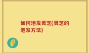 如何泡发灵芝(灵芝的泡发方法)