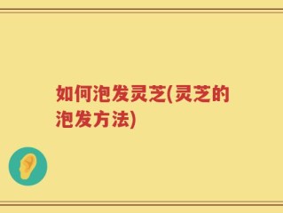 如何泡发灵芝(灵芝的泡发方法)