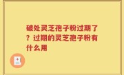 破处灵芝孢子粉过期了？过期的灵芝孢子粉有什么用