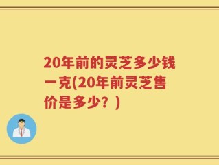 20年前的灵芝多少钱一克(20年前灵芝售价是多少？)