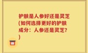 护肤是人参好还是灵芝(如何选择更好的护肤成分：人参还是灵芝？)