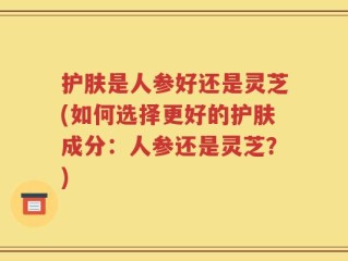 护肤是人参好还是灵芝(如何选择更好的护肤成分：人参还是灵芝？)