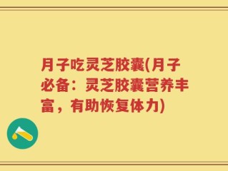月子吃灵芝胶囊(月子必备：灵芝胶囊营养丰富，有助恢复体力)
