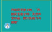 丹阳灵芝孢子粉_“丹阳灵芝孢子粉：天然养生珍品，提升免疫力与健康”