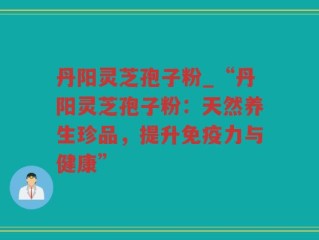 丹阳灵芝孢子粉_“丹阳灵芝孢子粉：天然养生珍品，提升免疫力与健康”