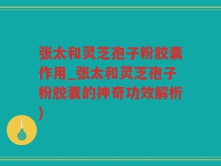 张太和灵芝孢子粉胶囊作用_张太和灵芝孢子粉胶囊的神奇功效解析)