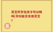 灵芝怀孕生孩子可以喝吗(孕妇能否食用灵芝？
