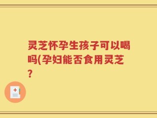 灵芝怀孕生孩子可以喝吗(孕妇能否食用灵芝？