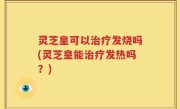 灵芝皇可以治疗发烧吗(灵芝皇能治疗发热吗？)