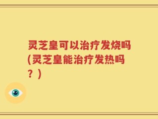 灵芝皇可以治疗发烧吗(灵芝皇能治疗发热吗？)