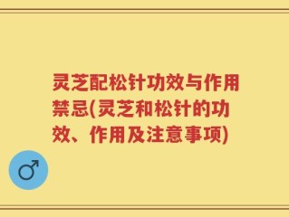 灵芝配松针功效与作用禁忌(灵芝和松针的功效、作用及注意事项)