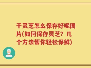 干灵芝怎么保存好呢图片(如何保存灵芝？几个方法帮你轻松保鲜)