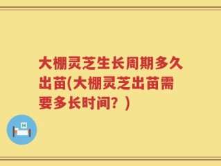 大棚灵芝生长周期多久出苗(大棚灵芝出苗需要多长时间？)