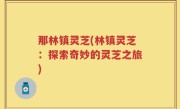 那林镇灵芝(林镇灵芝：探索奇妙的灵芝之旅)