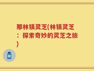 那林镇灵芝(林镇灵芝：探索奇妙的灵芝之旅)