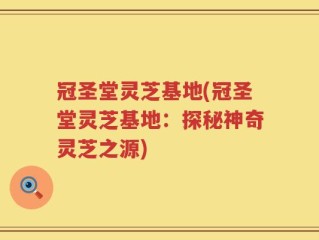 冠圣堂灵芝基地(冠圣堂灵芝基地：探秘神奇灵芝之源)