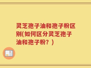 灵芝孢子油和孢子粉区别(如何区分灵芝孢子油和孢子粉？)