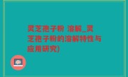 灵芝孢子粉 溶解_灵芝孢子粉的溶解特性与应用研究)