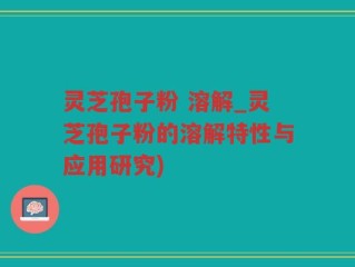 灵芝孢子粉 溶解_灵芝孢子粉的溶解特性与应用研究)