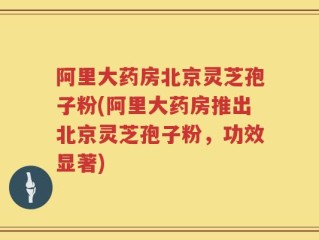 阿里大药房北京灵芝孢子粉(阿里大药房推出北京灵芝孢子粉，功效显著)