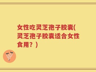 女性吃灵芝孢子胶囊(灵芝孢子胶囊适合女性食用？)