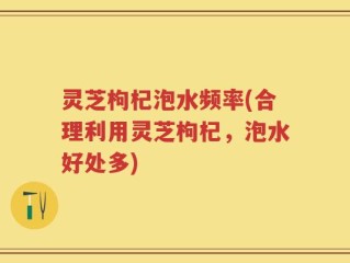 灵芝枸杞泡水频率(合理利用灵芝枸杞，泡水好处多)