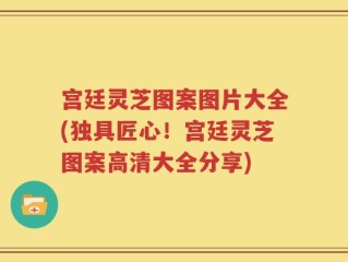 宫廷灵芝图案图片大全(独具匠心！宫廷灵芝图案高清大全分享)