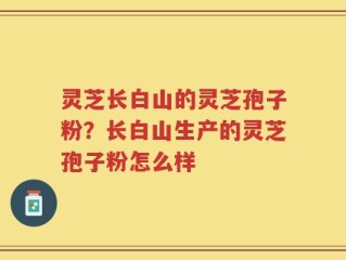 灵芝长白山的灵芝孢子粉？长白山生产的灵芝孢子粉怎么样