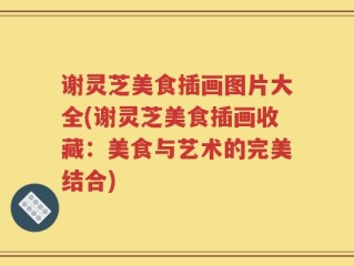谢灵芝美食插画图片大全(谢灵芝美食插画收藏：美食与艺术的完美结合)