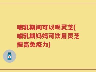 哺乳期间可以喝灵芝(哺乳期妈妈可饮用灵芝提高免疫力)