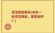 灵芝网店取名(命名一枚灵芝网店，寓意如何？)