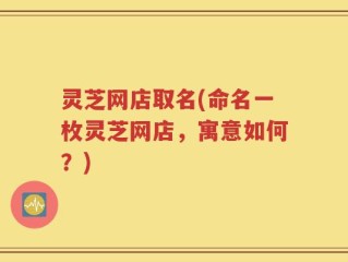 灵芝网店取名(命名一枚灵芝网店，寓意如何？)