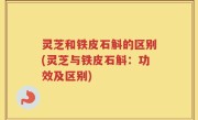 灵芝和铁皮石斛的区别(灵芝与铁皮石斛：功效及区别)