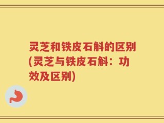 灵芝和铁皮石斛的区别(灵芝与铁皮石斛：功效及区别)