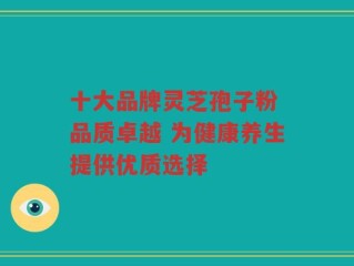十大品牌灵芝孢子粉 品质卓越 为健康养生提供优质选择