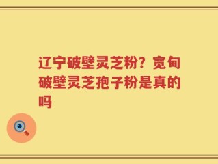 辽宁破壁灵芝粉？宽甸破壁灵芝孢子粉是真的吗