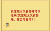灵芝放太久有异味可以吃吗(灵芝放太久有异味，是否可食用？)