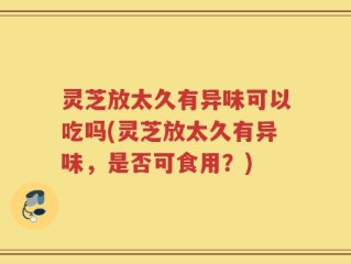 灵芝放太久有异味可以吃吗(灵芝放太久有异味，是否可食用？)
