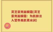 灵芝蛋壳面膜霜(灵芝蛋壳面膜霜：为肌肤注入营养美肌更水润)