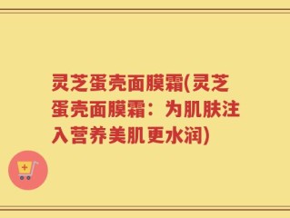 灵芝蛋壳面膜霜(灵芝蛋壳面膜霜：为肌肤注入营养美肌更水润)
