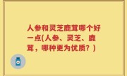 人参和灵芝鹿茸哪个好一点(人参、灵芝、鹿茸，哪种更为优质？)