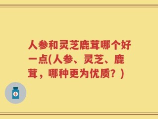人参和灵芝鹿茸哪个好一点(人参、灵芝、鹿茸，哪种更为优质？)