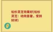 松杉灵芝效果好(松杉灵芝：功效显著，受到好评)