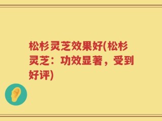 松杉灵芝效果好(松杉灵芝：功效显著，受到好评)