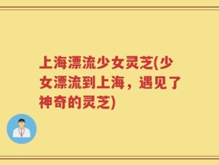 上海漂流少女灵芝(少女漂流到上海，遇见了神奇的灵芝)