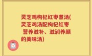 灵芝鸡枸杞红枣煮汤(灵芝鸡汤配枸杞红枣  营养滋补、滋润养颜的美味汤)