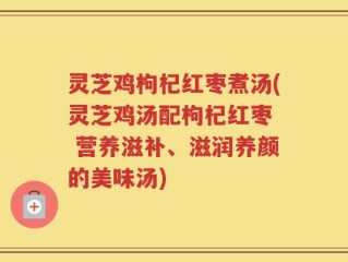 灵芝鸡枸杞红枣煮汤(灵芝鸡汤配枸杞红枣  营养滋补、滋润养颜的美味汤)