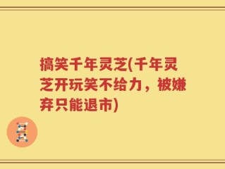 搞笑千年灵芝(千年灵芝开玩笑不给力，被嫌弃只能退市)