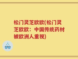 松门灵芝欧欧(松门灵芝欧欧：中国传统药材被欧洲人重视)