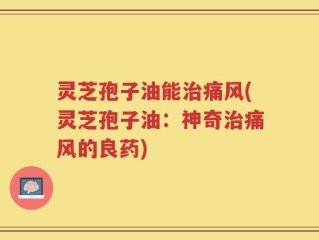 灵芝孢子油能治痛风(灵芝孢子油：神奇治痛风的良药)